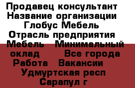 Продавец-консультант › Название организации ­ Глобус-Мебель › Отрасль предприятия ­ Мебель › Минимальный оклад ­ 1 - Все города Работа » Вакансии   . Удмуртская респ.,Сарапул г.